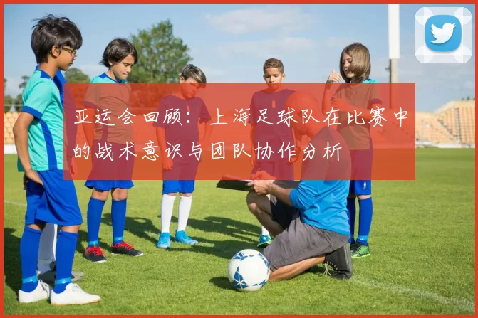 亚运会回顾：上海足球队在比赛中的战术意识与团队协作分析