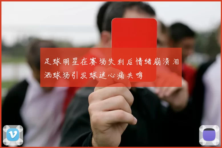 足球明星在赛场失利后情绪崩溃泪洒球场引发球迷心痛共鸣