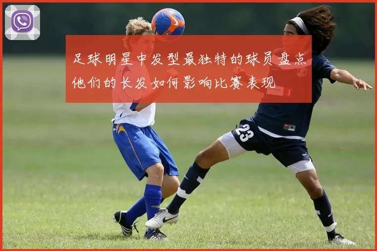 足球明星中发型最独特的球员盘点他们的长发如何影响比赛表现