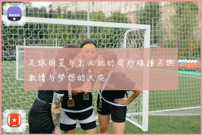 足球明星与打火机的奇妙碰撞点燃激情与梦想的火花