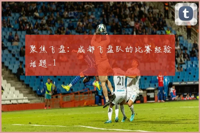 聚焦飞盘：成都飞盘队的比赛经验话题_1