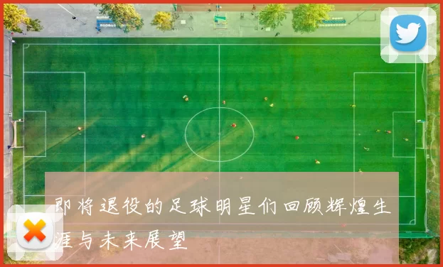 即将退役的足球明星们回顾辉煌生涯与未来展望
