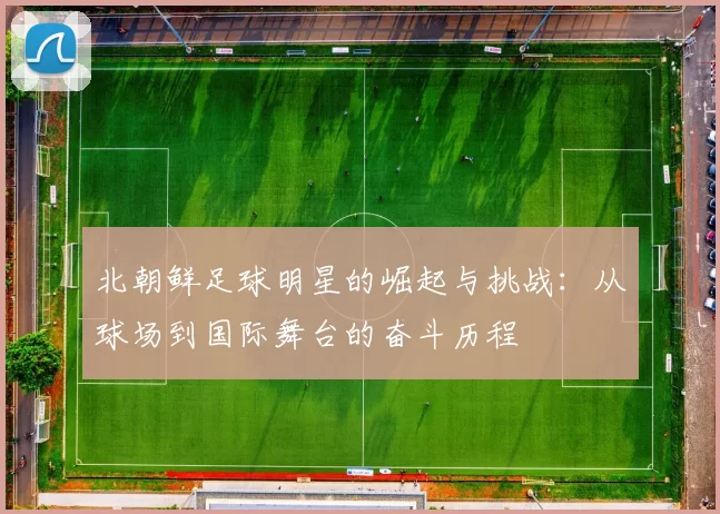 北朝鲜足球明星的崛起与挑战：从球场到国际舞台的奋斗历程
