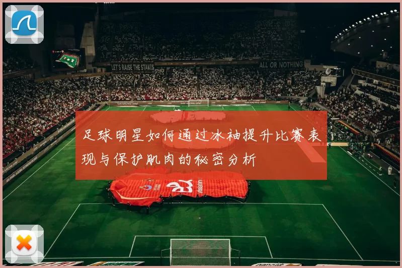 足球明星如何通过冰袖提升比赛表现与保护肌肉的秘密分析