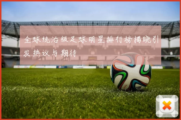 全球统治级足球明星排行榜揭晓引发热议与期待