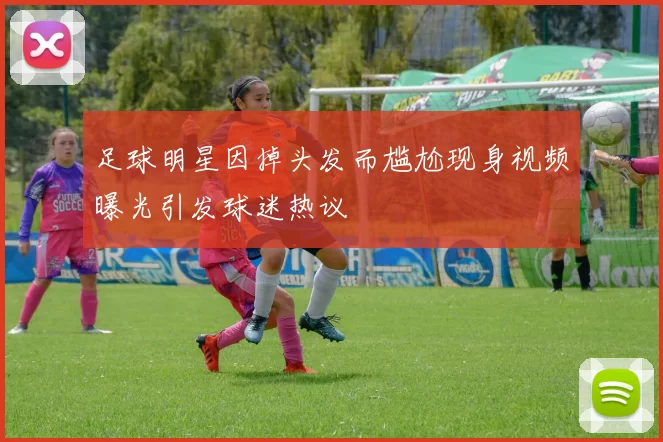 足球明星因掉头发而尴尬现身视频曝光引发球迷热议