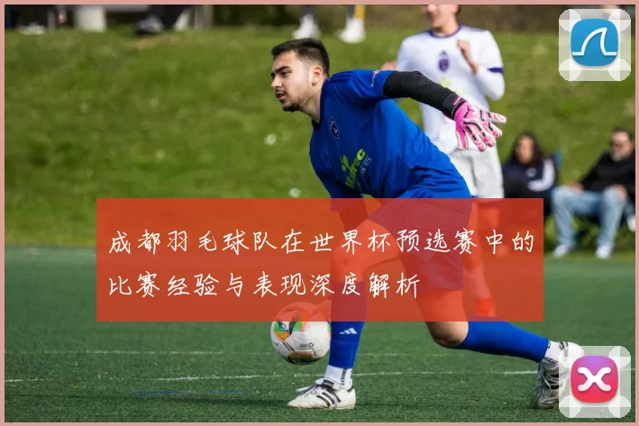 成都羽毛球队在世界杯预选赛中的比赛经验与表现深度解析